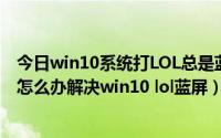 今日win10系统打LOL总是蓝屏重启（win10玩lol出现蓝屏怎么办解决win10 lol蓝屏）