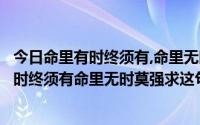 今日命里有时终须有,命里无时莫强求意思是哪首歌（命里有时终须有命里无时莫强求这句歌词出自哪一首歌）