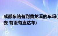 成都东站有到黄龙溪的车吗(成都火车东站到黄龙溪古镇怎么去 有没有直达车)