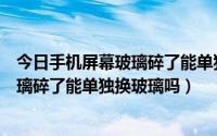 今日手机屏幕玻璃碎了能单独换玻璃吗多少钱（手机屏幕玻璃碎了能单独换玻璃吗）