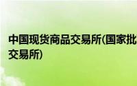 中国现货商品交易所(国家批准的现货交易所国家批准的现货交易所)