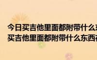 今日买吉他里面都附带什么东西,在北京哪里卖的比较多呀（买吉他里面都附带什么东西在北京哪里卖的比较多）