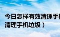 今日怎样有效清理手机垃圾（手把手教你如何清理手机垃圾）