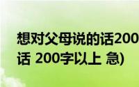 想对父母说的话200字左右(我想对父母说的话 200字以上 急)