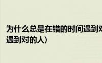 为什么总是在错的时间遇到对的人呢(为什么总是在错的时间遇到对的人)