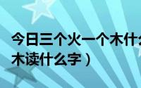 今日三个火一个木什么字怎么读（三个火一个木读什么字）