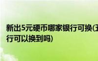 新出5元硬币哪家银行可换(五元硬币是什么时候发行的 去银行可以换到吗)