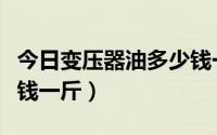 今日变压器油多少钱一公斤（变压器油有多少钱一斤）