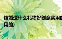 结婚送什么礼物好创意实用的男生(结婚送什么礼物好创意实用的)