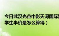 今日武汉光谷中影天河国际影城（光谷的中影天河国际影城学生半价是怎么算得）