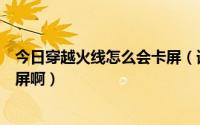 今日穿越火线怎么会卡屏（请问我玩穿越火线为什么总是卡屏啊）