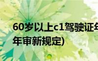 60岁以上c1驾驶证年审新规定(60岁c1驾照年审新规定)