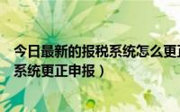 今日最新的报税系统怎么更正申报（如何使用网上纳税申报系统更正申报）