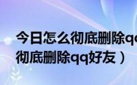 今日怎么彻底删除qq好友且加不回来（怎么彻底删除qq好友）