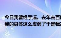 今日我曾经手淫。去年去百度贴吧戒色。我终于知道为什么我的身体这么虚弱了于是我决定戒色10次。