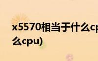 x5570相当于什么cpu吃鸡(x5570相当于什么cpu)