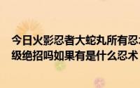 今日火影忍者大蛇丸所有忍术（火影羁绊2.33大蛇丸有130级绝招吗如果有是什么忍术）