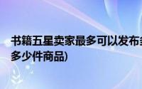 书籍五星卖家最多可以发布多少件(书籍下5星卖家可以发布多少件商品)