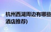 杭州西湖周边有哪些酒店推荐(杭州西湖附近酒店推荐)