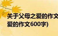 关于父母之爱的作文600字左右(关于父母的爱的作文600字)