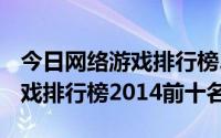 今日网络游戏排行榜2014前十名3d（网络游戏排行榜2014前十名）