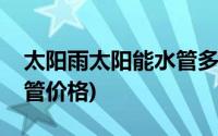 太阳雨太阳能水管多少钱一根(太阳雨太阳能管价格)