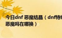 今日dnf 恶魔结晶（dnf特级邪念结晶有什么用可以换特级恶魔吗在哪换）