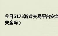 今日5173游戏交易平台安全吗是什么（5173游戏交易平台安全吗）