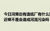 今日河旁边有造纸厂有什么影响（造纸厂可以分布在河流附近嘛不是会造成河流污染吗）