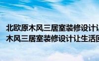 北欧原木风三居室装修设计让生活回归自然本质(关于北欧原木风三居室装修设计让生活回归自然本质当前房价介绍)