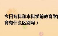 今日专科和本科学前教育学的一样吗（专科和本科的学前教育有什么区别吗）