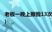 老板一晚上擦我13次车(老板一晚上擦我13次)