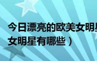 今日漂亮的欧美女明星有哪些人（漂亮的欧美女明星有哪些）