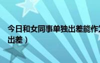 今日和女同事单独出差能作为离婚的证据吗（和女同事单独出差）