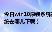 今日win10原装系统在哪下载（win10原版系统去哪儿下载）