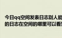 今日qq空间发表日志别人能看到吗（QQ空间里转载了别人的日志在空间的哪里可以看到）