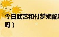 今日武艺和付梦妮配吗知乎（武艺和付梦妮配吗）