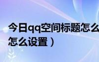 今日qq空间标题怎么改（QQ空间标题栏文字怎么设置）