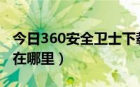 今日360安全卫士下载（36O卫士的安全防护在哪里）