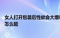 女人打开包装后性欲会大增吗如果她事后突然停止性生活她怎么能