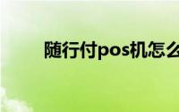 随行付pos机怎么注销(随行付pos)