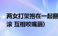 两女打架抱在一起翻滚(女人打架抱在一起翻滚 互相咬嘴唇)