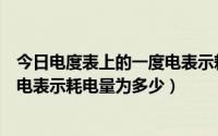 今日电度表上的一度电表示耗电量为什么（电度表上的一度电表示耗电量为多少）