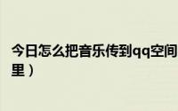 今日怎么把音乐传到qq空间（如何将自己的音乐上传到空间里）