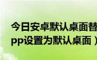 今日安卓默认桌面替换为app（安卓如何将app设置为默认桌面）