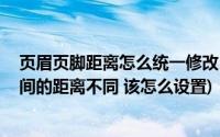 页眉页脚距离怎么统一修改(设置页眉页脚时 页眉与正文之间的距离不同 该怎么设置)