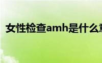 女性检查amh是什么意思(amh是什么意思)