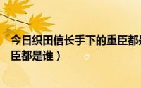 今日织田信长手下的重臣都是谁扮演的（织田信长手下的重臣都是谁）