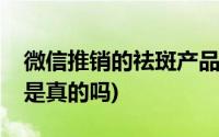 微信推销的祛斑产品是不是真的(微信上祛斑是真的吗)