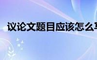 议论文题目应该怎么写(议论文怎么写题目)